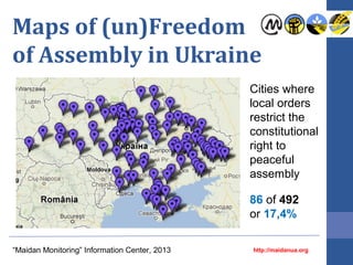 Maps of (un)Freedom
of Assembly in Ukraine
Cities where
local orders
restrict the
constitutional
right to
peaceful
assembly
86 of 492
or 17,4%
“Maidan Monitoring” Information Center, 2013

http://maidanua.org

 