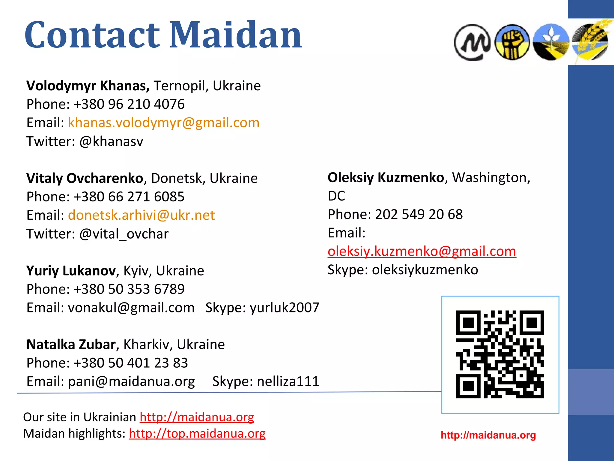 Contact Maidan
Volodymyr Khanas, Ternopil, Ukraine
Phone: +380 96 210 4076
Email: khanas.volodymyr@gmail.com
Twitter: @khanasv
Marcin Zmudzki, USA
Phone: +1 202 421 6172
Email: marcin@zmudzki.net
Natalka Zubar, Kharkiv, Ukraine
Phone: +380 50 401 23 83
Email: pani@maidanua.org Skype: nelliza111

Our site in Ukrainian http://maidanua.org
Maidan highlights: http://top.maidanua.org

http://maidanua.org

 