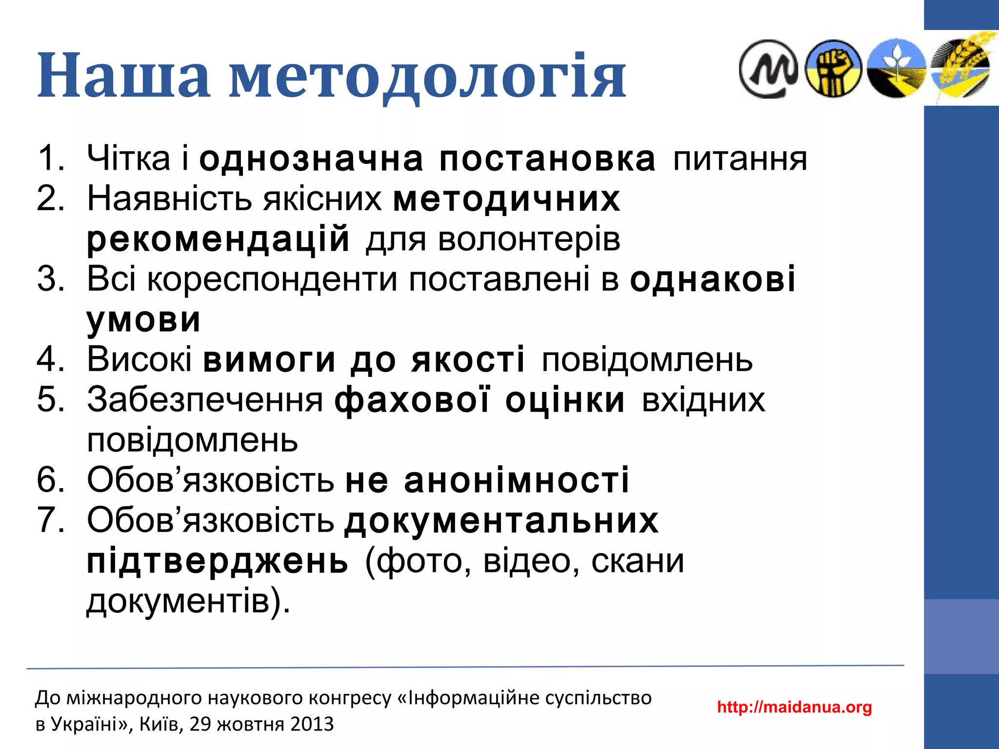 Наша методологія
1. Чітка і однозначна постановка питання
2. Наявність якісних методичних
рекомендацій для волонтерів
3. Всі кореспонденти поставлені в однакові
умови
4. Високі вимоги до якості повідомлень
5. Забезпечення фахової оцінки вхідних
повідомлень
6. Обов’язковість не анонімності
7. Обов’язковість документальних
підтверджень (фото, відео, скани
документів).
До міжнародного наукового конгресу «Інформаційне суспільство
в Україні», Київ, 29 жовтня 2013

http://maidanua.org

 