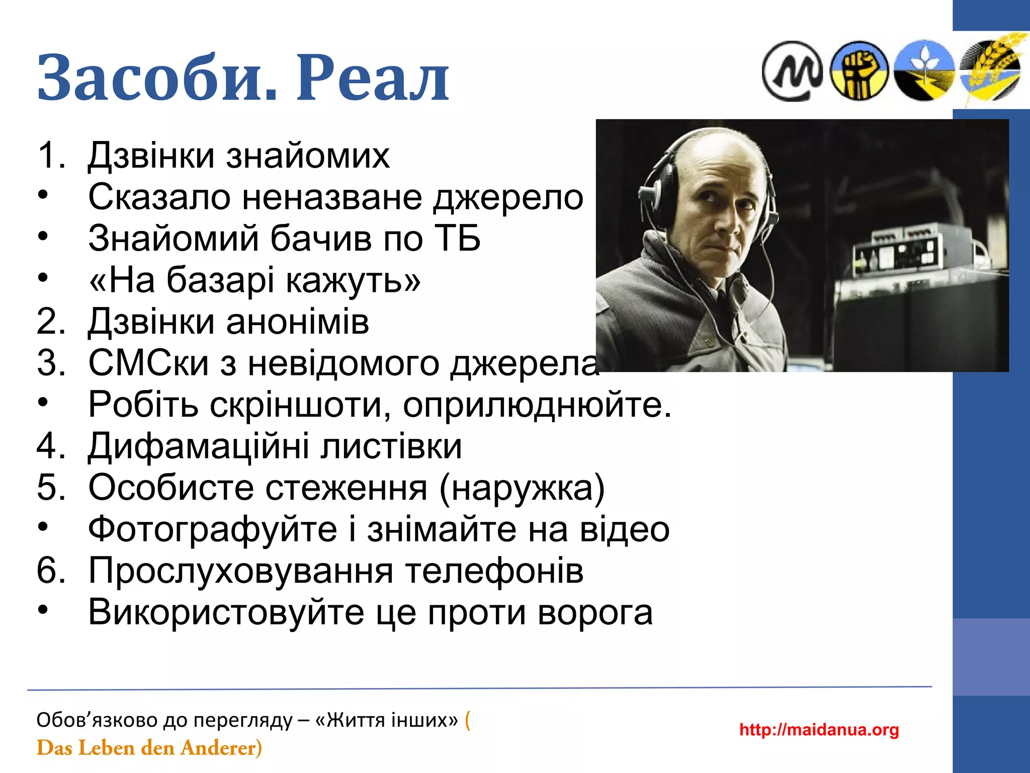 Засоби. Реал
1. Дзвінки знайомих
• Cказало неназване джерело
• Знайомий бачив по ТБ
• «На базарі кажуть»
2. Дзвінки анонімів
3. СМСки з невідомого джерела
• Робіть скріншоти, оприлюднюйте.
4. Дифамаційні листівки
5. Особисте стеження (наружка)
• Фотографуйте і знімайте на відео
6. Прослуховування телефонів
• Використовуйте це проти ворога
http://maidanua.org
Обов’язково до перегляду – «Життя інших» (
Das Leben den Anderer)
 