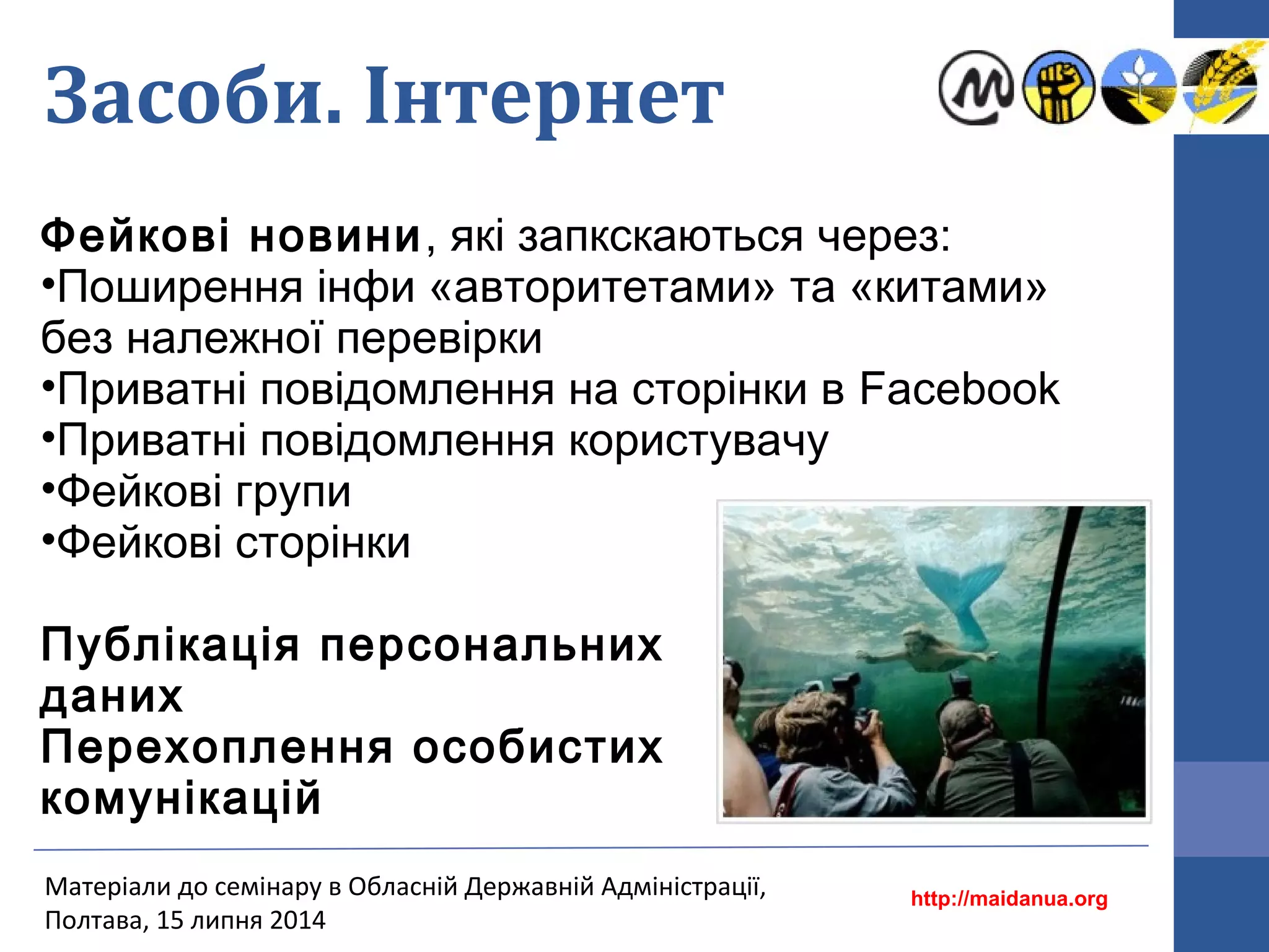 Засоби. Інтернет
Фейкові новини, які запкскаються через:
•Поширення інфи «авторитетами» та «китами»
без належної перевірки
•Приватні повідомлення на сторінки в Facebook
•Приватні повідомлення користувачу
•Фейкові групи
•Фейкові сторінки
Публікація персональних
даних
Перехоплення особистих
комунікацій
http://maidanua.org
Матеріали до семінару в Обласній Державній Адміністрації,
Полтава, 15 липня 2014
 