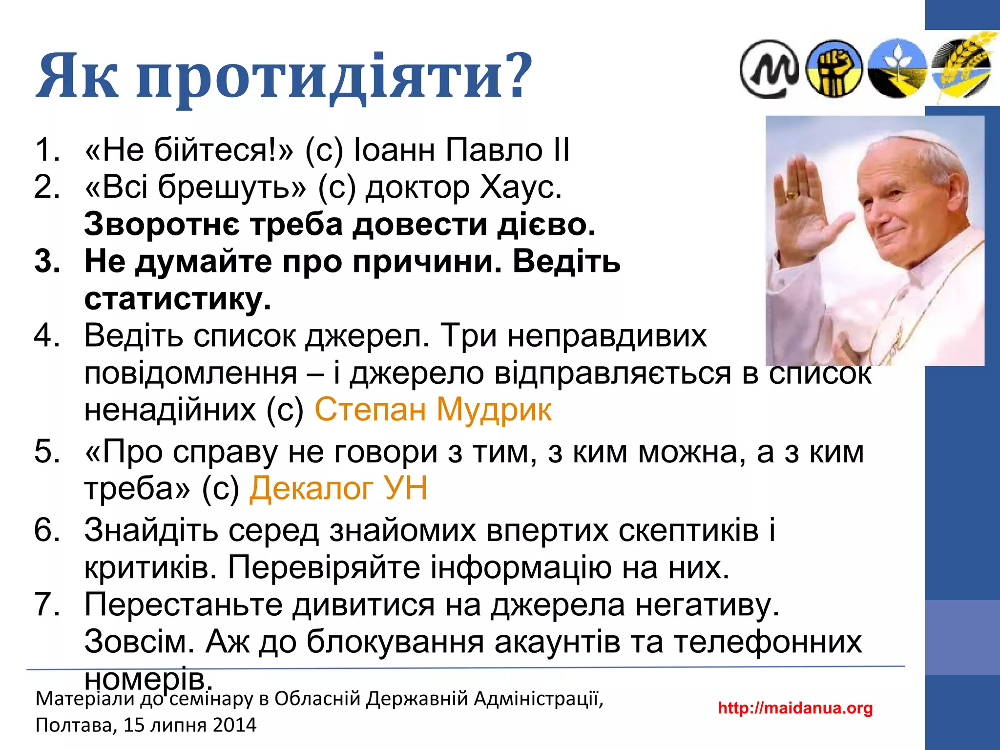 Як протидіяти?
1. «Не бійтеся!» (с) Іоанн Павло ІІ
2. «Всі брешуть» (с) доктор Хаус.
Зворотнє треба довести дієво.
3. Не думайте про причини. Ведіть
статистику.
4. Ведіть список джерел. Три неправдивих
повідомлення – і джерело відправляється в список
ненадійних (с) Степан Мудрик
5. «Про справу не говори з тим, з ким можна, а з ким
треба» (с) Декалог УН
6. Знайдіть серед знайомих впертих скептиків і
критиків. Перевіряйте інформацію на них.
7. Перестаньте дивитися на джерела негативу.
Зовсім. Аж до блокування акаунтів та телефонних
номерів.
http://maidanua.org
Матеріали до семінару в Обласній Державній Адміністрації,
Полтава, 15 липня 2014
 