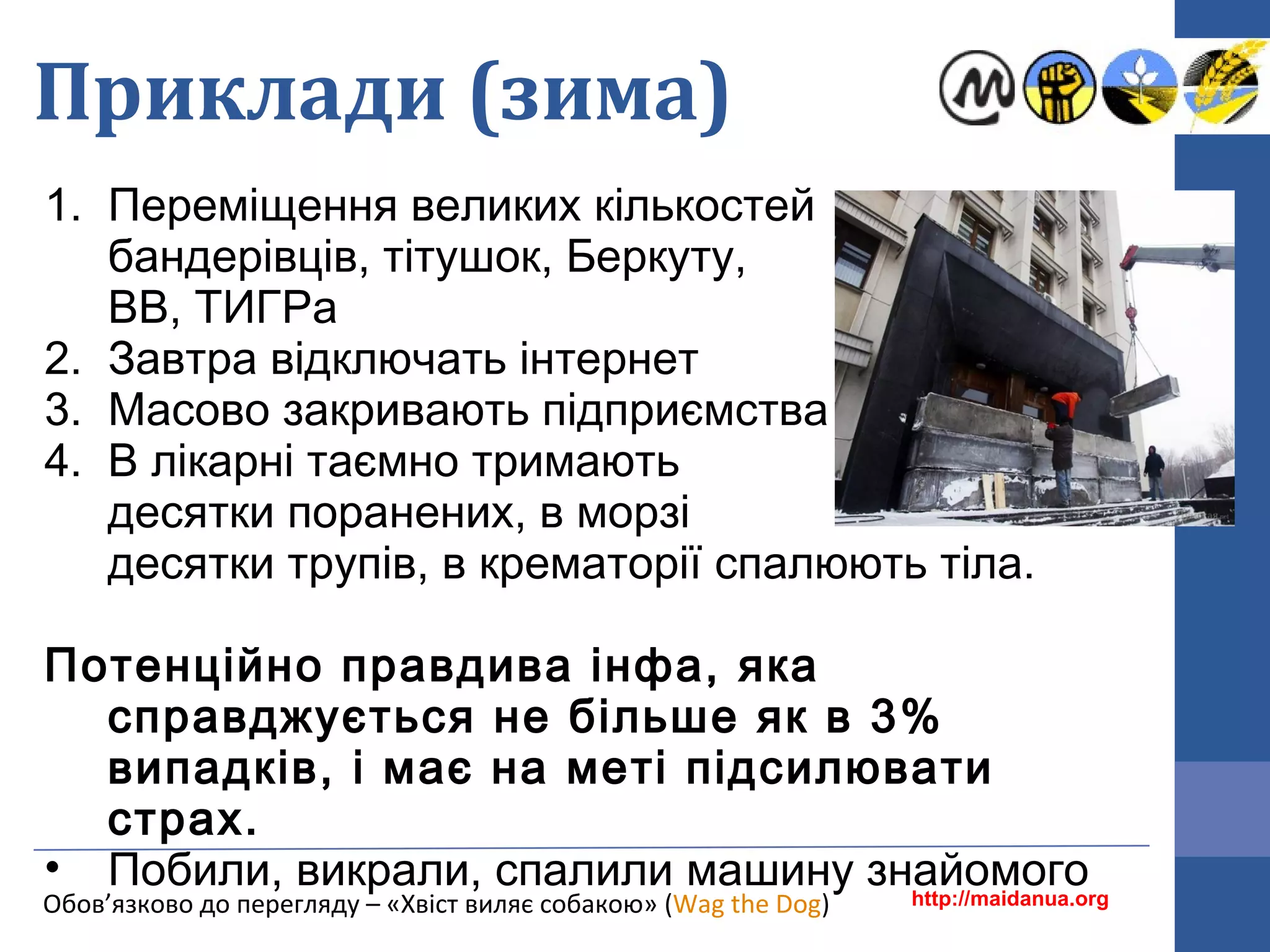 Приклади (зима)
1. Переміщення великих кількостей
бандерівців, тітушок, Беркуту,
ВВ, ТИГРа
2. Завтра відключать інтернет
3. Масово закривають підприємства
4. В лікарні таємно тримають
десятки поранених, в морзі
десятки трупів, в крематорії спалюють тіла.
Потенційно правдива інфа, яка
справджується не більше як в 3%
випадків, і має на меті підсилювати
страх.
• Побили, викрали, спалили машину знайомогоhttp://maidanua.orgОбов’язково до перегляду – «Хвіст виляє собакою» (Wag the Dog)
 