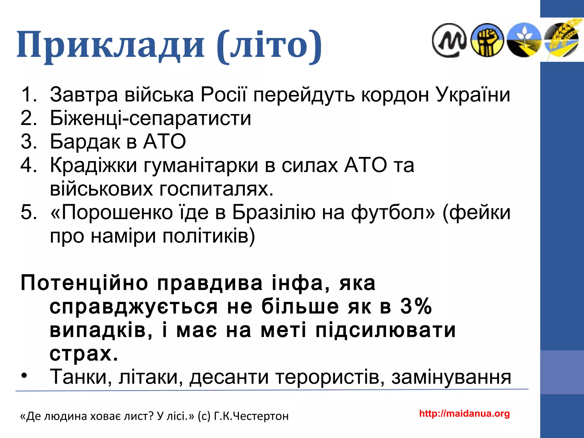 Приклади (літо)
1. Завтра війська Росії перейдуть кордон України
2. Біженці-сепаратисти
3. Бардак в АТО
4. Крадіжки гуманітарки в силах АТО та
військових госпиталях.
5. «Порошенко їде в Бразілію на футбол» (фейки
про наміри політиків)
Потенційно правдива інфа, яка
справджується не більше як в 3%
випадків, і має на меті підсилювати
страх.
• Танки, літаки, десанти терористів, замінування
http://maidanua.org«Де людина ховає лист? У лісі.» (с) Г.К.Честертон
 