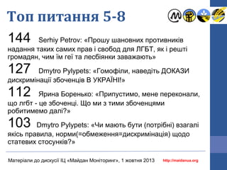 Топ питання 5-8
144

Serhiy Petrov: «Прошу шановних противників
надання таких самих прав і свобод для ЛГБТ, як і решті
громадян, чим їм геї та лесбіянки заважають»

127

Dmytro Pylypets: «Гомофіли, наведіть ДОКАЗИ
дискримінації збоченців В УКРАЇНІ!»

112

Ярина Боренько: «Припустимо, мене переконали,
що лгбт - це збоченці. Що ми з тими збоченцями
робитимемо далі?»

103

Dmytro Pylypets: «Чи мають бути (потрібні) взагалі
якісь правила, норми(=обмеження=дискримінація) щодо
статевих стосунків?»
Матеріали до дискусії ІЦ «Майдан Моніторинг», 1 жовтня 2013

http://maidanua.org

 