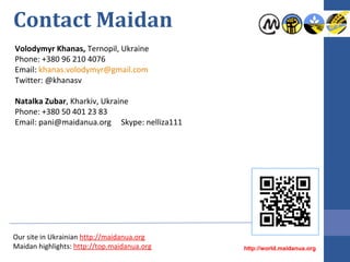 Contact Maidan
Volodymyr Khanas, Ternopil, Ukraine
Phone: +380 96 210 4076
Email: khanas.volodymyr@gmail.com
Twitter: @khanasv
Natalka Zubar, Kharkiv, Ukraine
Phone: +380 50 401 23 83
Email: pani@maidanua.org Skype: nelliza111

Our site in Ukrainian http://maidanua.org
Maidan highlights: http://top.maidanua.org

http://world.maidanua.org

 