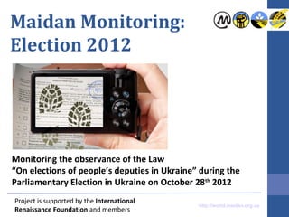 Maidan Monitoring:
Election 2012




Monitoring the observance of the Law
“On elections of people’s deputies in Ukraine” during the
Parliamentary Election in Ukraine on October 28th 2012
Project is supported by the International
                                              http://world.maidan.org.ua
Renaissance Foundation and members
 