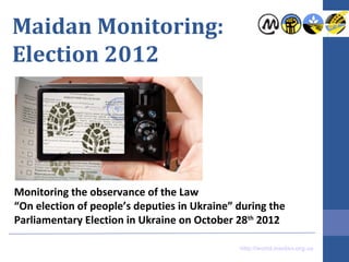 Maidan Monitoring:
Election 2012




Monitoring the observance of the Law
“On elections of people’s deputies in Ukraine” during the
Parliamentary Election in Ukraine on October 28th 2012

                                               http://world.maidan.org.ua
 