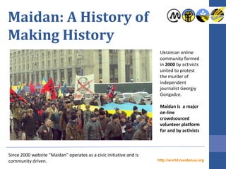 Maidan: A History of
Making History
Since 2000 website “Maidan” operates as a civic initiative and is
community driven.
Ukrainian online
community formed
in 2000 by activists
united to protest
the murder of
independent
journalist Georgiy
Gongadze.
Maidan is a major
on-line
crowdsourced
volunteer platform
for and by activists
http://world.maidanua.org
 