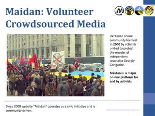 Maidan: Volunteer
Crowdsourced Media
Ukrainian online
community formed
in 2000 by activists
united to protest
the murder of
independent
journalist Georgiy
Gongadze.
Maidan is a major
on-line platform for
and by activists

Since 2000 website “Maidan” operates as a civic initiative and is
community driven.

http://world.maidan.org.ua

 