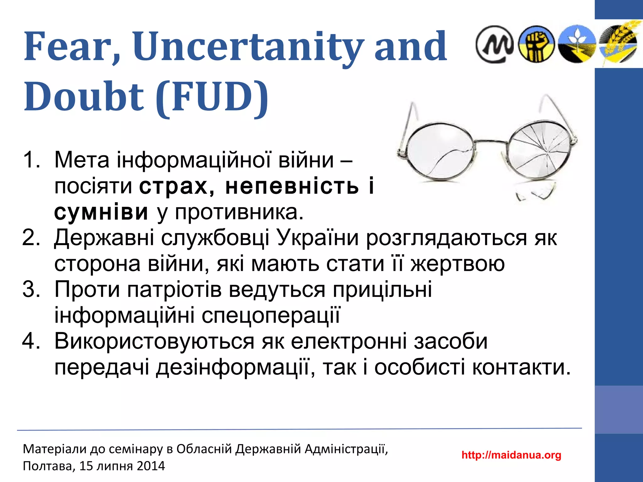 Fear, Uncertanity and
Doubt (FUD)
1. Мета інформаційної війни –
посіяти страх, непевність і
сумніви у противника.
2. Державні службовці України розглядаються як
сторона війни, які мають стати її жертвою
3. Проти патріотів ведуться прицільні
інформаційні спецоперації
4. Використовуються як електронні засоби
передачі дезінформації, так і особисті контакти.
http://maidanua.org
Матеріали до семінару в Обласній Державній Адміністрації,
Полтава, 15 липня 2014
 