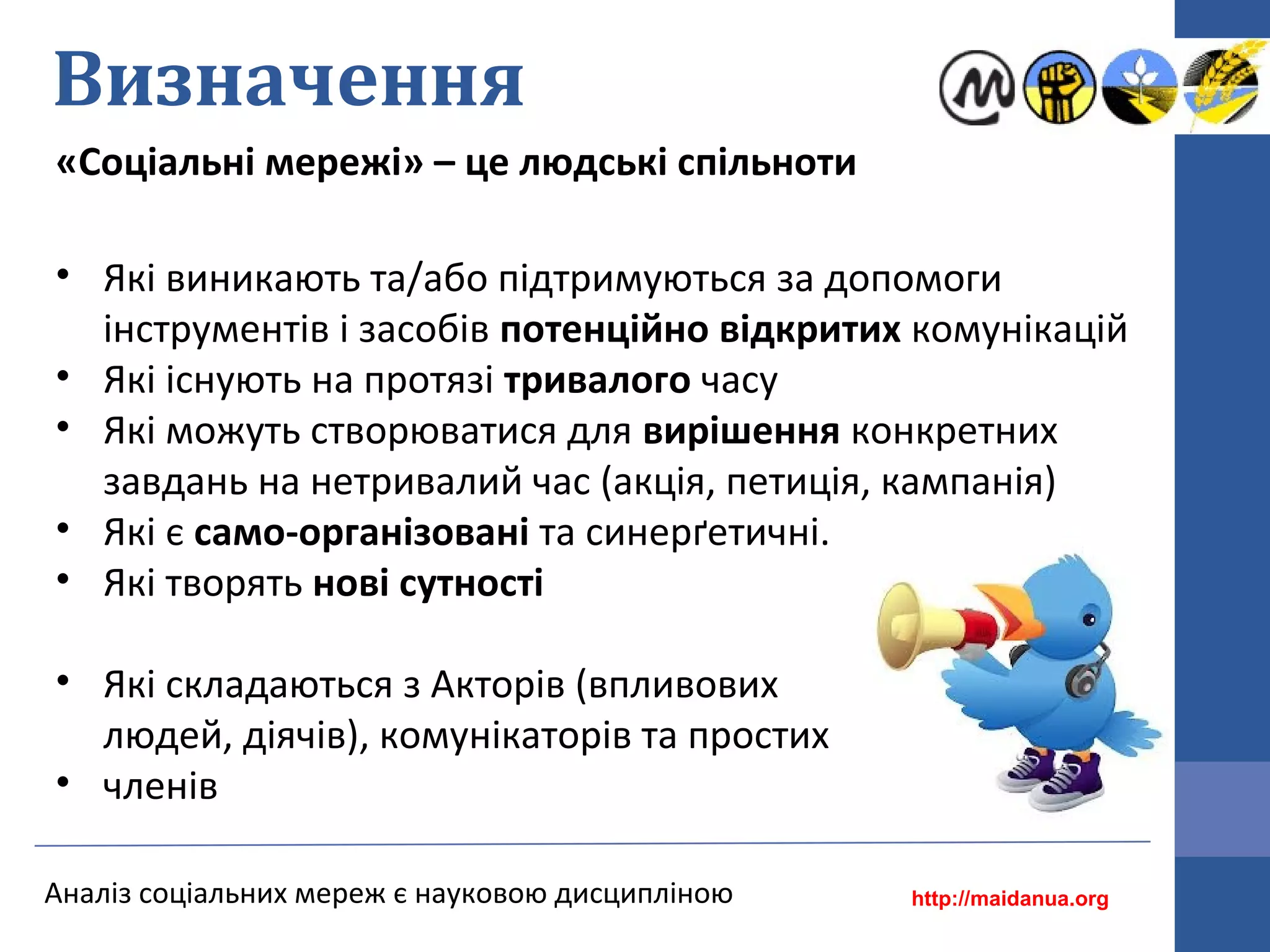 Визначення
«Соціальні мережі» – це людські спільноти
Аналіз соціальних мереж є науковою дисципліною
• Які виникають та/або підтримуються за допомоги
інструментів і засобів потенційно відкритих комунікацій
• Які існують на протязі тривалого часу
• Які можуть створюватися для вирішення конкретних
завдань на нетривалий час (акція, петиція, кампанія)
• Які є само-організовані та синерґетичні.
• Які творять нові сутності
• Які складаються з Акторів (впливових
людей, діячів), комунікаторів та простих
• членів
http://maidanua.org
 