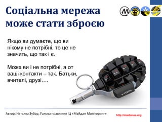 Соціальна мережа
може стати зброєю
http://maidanua.org
Автор: Наталка Зубар, Голова правління ІЦ «Майдан Моніторинг»
Якщо ви думаєте, що ви
нікому не потрібні, то це не
значить, що так і є.
Може ви і не потрібні, а от
ваші контакти – так. Батьки,
вчителі, друзі….
 