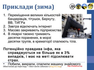 Приклади (зима)
1. Переміщення великих кількостей
бандерівців, тітушок, Беркуту,
ВВ, ТИГРа
2. Завтра відключать інтернет
3. Масово закривають підприємства
4. В лікарні таємно тримають
десятки поранених, в морзі
десятки трупів, в крематорії спалюють тіла.
Потенційно правдива інфа, яка
справджується не більше як в 3%
випадків, і має на меті підсилювати
страх.
• Побили, викрали, спалили машину знайомогоhttp://maidanua.orgОбов’язково до перегляду – «Хвіст виляє собакою» (Wag the Dog)
 