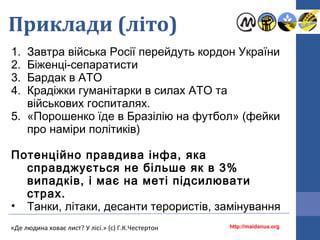 Приклади (літо)
1. Завтра війська Росії перейдуть кордон України
2. Біженці-сепаратисти
3. Бардак в АТО
4. Крадіжки гуманітарки в силах АТО та
військових госпиталях.
5. «Порошенко їде в Бразілію на футбол» (фейки
про наміри політиків)
Потенційно правдива інфа, яка
справджується не більше як в 3%
випадків, і має на меті підсилювати
страх.
• Танки, літаки, десанти терористів, замінування
http://maidanua.org«Де людина ховає лист? У лісі.» (с) Г.К.Честертон
 
