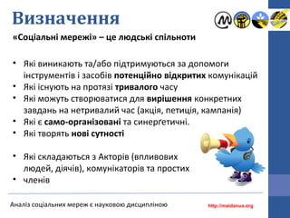 Визначення
«Соціальні мережі» – це людські спільноти
Аналіз соціальних мереж є науковою дисципліною
• Які виникають та/або підтримуються за допомоги
інструментів і засобів потенційно відкритих комунікацій
• Які існують на протязі тривалого часу
• Які можуть створюватися для вирішення конкретних
завдань на нетривалий час (акція, петиція, кампанія)
• Які є само-організовані та синерґетичні.
• Які творять нові сутності
• Які складаються з Акторів (впливових
людей, діячів), комунікаторів та простих
• членів
http://maidanua.org
 