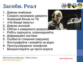 Засоби. Реал
1. Дзвінки знайомих
• Cказало неназване джерело
• Знайомий бачив по ТБ
• «На базарі кажуть»
2. Дзвінки анонімів
3. СМСки з невідомого джерела
• Робіть скріншоти, оприлюднюйте.
4. Дифамаційні листівки
5. Особисте стеження (наружка)
• Фотографуйте і знімайте на відео
6. Прослуховування телефонів
• Використовуйте це проти ворога
http://maidanua.org
Обов’язково до перегляду – «Життя інших» (
Das Leben den Anderer)
 