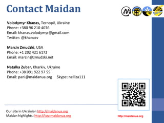 Contact Maidan
Volodymyr Khanas, Ternopil, Ukraine
Phone: +380 96 210 4076
Email: khanas.volodymyr@gmail.com
Twitter: @khanasv
Marcin Zmudzki, USA
Phone: +1 202 421 6172
Email: marcin@zmudzki.net
Natalka Zubar, Kharkiv, Ukraine
Phone: +38 091 922 97 55
Email: pani@maidanua.org Skype: nelliza111
Our site in Ukrainian http://maidanua.org
Maidan highlights: http://top.maidanua.org http://maidanua.org
 