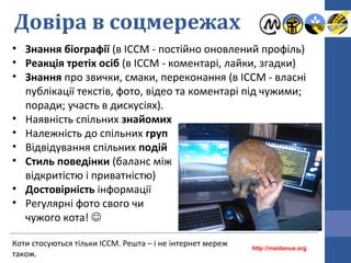 Довіра в соцмережах
Коти стосуються тільки ІССМ. Решта – і не інтернет мереж
також.
• Знання біографії (в ІССМ - постійно оновлений профіль)
• Реакція третіх осіб (в ІССМ - коментарі, лайки, згадки)
• Знання про звички, смаки, переконання (в ІССМ - власні
публікації текстів, фото, відео та коментарі під чужими;
поради; участь в дискусіях).
• Наявність спільних знайомих
• Належність до спільних груп
• Відвідування спільних подій
• Стиль поведінки (баланс між
відкритістю і приватністю)
• Достовірність інформації
• Регулярні фото свого чи
чужого кота! 
http://maidanua.org
 