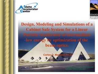 Design, Modeling and Simulations of a
Cabinet Safe System for a Linear
Particle Accelerator of intermediate
low energy by optimization of the
beam optics.
Carlos O. Maidana, Ph.D.*

*Currently at Washington State University
and Idaho National Laboratory

 