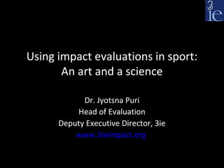 Using impact evaluations in sport:
       An art and a science

            Dr. Jyotsna Puri
          Head of Evaluation
      Deputy Executive Director, 3ie
          www.3ieimpact.org
 