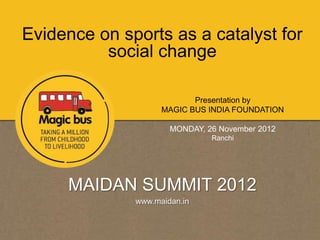 Evidence on sports as a catalyst for
          social change

                           Presentation by
                    MAGIC BUS INDIA FOUNDATION

                      MONDAY, 26 November 2012
                               Ranchi




     MAIDAN SUMMIT 2012
              www.maidan.in
 
