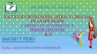 UNIVERSIDAD DE GUAYAQUIL
FACULTAD DE FILOSOFIA, LETRAS Y CIENCIAS
DE LA EDUACIÓN
CARRERA DE INFORMÁTICA
PRIMER SEMESTRE
A-2
Nombres : MAIDA YARITZA REYES HERMENEJILDO
 