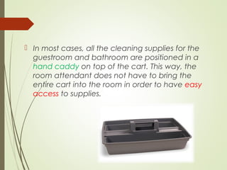  In most cases, all the cleaning supplies for the 
guestroom and bathroom are positioned in a 
hand caddy on top of the cart. This way, the 
room attendant does not have to bring the 
entire cart into the room in order to have easy 
access to supplies. 
 