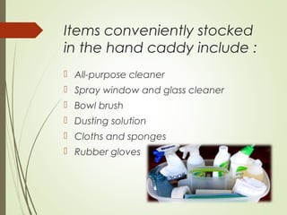 Items conveniently stocked 
in the hand caddy include : 
 All-purpose cleaner 
 Spray window and glass cleaner 
 Bowl brush 
 Dusting solution 
 Cloths and sponges 
 Rubber gloves 
 