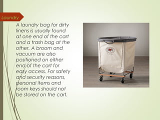 Laundry 
A laundry bag for dirty 
linens is usually found 
at one end of the cart 
and a trash bag at the 
other. A broom and 
vacuum are also 
positioned on either 
end of the cart for 
easy access. For safety 
and security reasons, 
personal items and 
room keys should not 
be stored on the cart. 
 