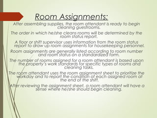 Room Assignments: 
After assembling supplies, the room attendant is ready to begin 
cleaning guestrooms. 
The order in which he/she cleans rooms will be determined by the 
room status report. 
A floor or shift supervisor uses information from the room status 
report to draw up room assignments for housekeeping personnel. 
Room assignments are generally listed according to room number 
and room status on a standardized form. 
The number of rooms assigned for a room attendant is based upon 
the property’s work standards for specific types of rooms and 
cleaning tasks. 
The room attendant uses the room assignment sheet to prioritize the 
workday and to report the condition of each assigned room at 
the end of the shift. 
After reviewing the assignment sheet, a room attendant will have a 
sense where he/she should begin cleaning. 
 