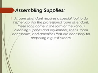 Assembling Supplies: 
 A room attendant requires a special tool to do 
his/her job. For the professional room attendant, 
these tools come in the form of the various 
cleaning supplies and equipment, linens, room 
accessories, and amenities that are necessary for 
preparing a guest’s room. 
 