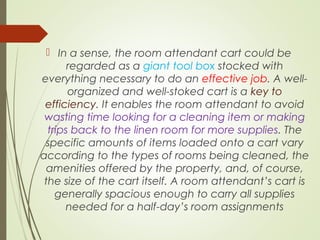  In a sense, the room attendant cart could be 
regarded as a giant tool box stocked with 
everything necessary to do an effective job. A well-organized 
and well-stoked cart is a key to 
efficiency. It enables the room attendant to avoid 
wasting time looking for a cleaning item or making 
trips back to the linen room for more supplies. The 
specific amounts of items loaded onto a cart vary 
according to the types of rooms being cleaned, the 
amenities offered by the property, and, of course, 
the size of the cart itself. A room attendant’s cart is 
generally spacious enough to carry all supplies 
needed for a half-day’s room assignments 
 