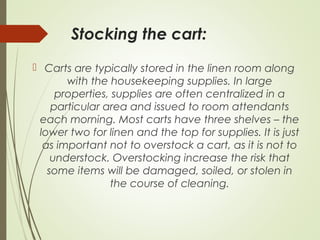 Stocking the cart: 
 Carts are typically stored in the linen room along 
with the housekeeping supplies. In large 
properties, supplies are often centralized in a 
particular area and issued to room attendants 
each morning. Most carts have three shelves – the 
lower two for linen and the top for supplies. It is just 
as important not to overstock a cart, as it is not to 
understock. Overstocking increase the risk that 
some items will be damaged, soiled, or stolen in 
the course of cleaning. 
 
