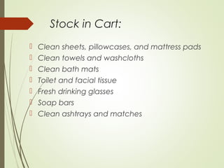 Stock in Cart: 
 Clean sheets, pillowcases, and mattress pads 
 Clean towels and washcloths 
 Clean bath mats 
 Toilet and facial tissue 
 Fresh drinking glasses 
 Soap bars 
 Clean ashtrays and matches 
 
