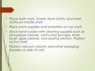  Place bath mats, towels, face cloths, and wash 
cloths on middle shelf; 
 Place room supplies and amenities on top shelf; 
 Stock hand caddy with cleaning supplies such as 
all-purpose cleaner, cloths and sponges, bowl 
brush, glass cleaner, and dusting solution. Position 
on top shelf. 
 Position vacuum, broom, and other sweeping 
supplies on side of cart. 
 
