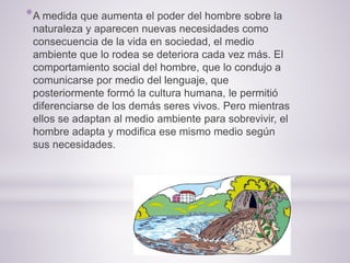 *A medida que aumenta el poder del hombre sobre la
naturaleza y aparecen nuevas necesidades como
consecuencia de la vida en sociedad, el medio
ambiente que lo rodea se deteriora cada vez más. El
comportamiento social del hombre, que lo condujo a
comunicarse por medio del lenguaje, que
posteriormente formó la cultura humana, le permitió
diferenciarse de los demás seres vivos. Pero mientras
ellos se adaptan al medio ambiente para sobrevivir, el
hombre adapta y modifica ese mismo medio según
sus necesidades.
 