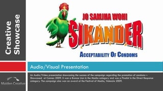 An Audio/Video presentation showcasing the success of the campaign regarding the promotion of condoms – Showcased  at Cannes 2009. It won a Bronze Lion in the Media category and was a Finalist in the Direct Response category. The campaign also won an award at the Festival of Media, Valencia 2009. Audio/Visual Presentation Creative Showcase 