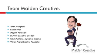 Team Maiden Creative. Taksh Jaisinghani Kapil Kumar Mayank Paraswani Dr. Vinni (Executive Director) Rahul Mukharjee (Creative Director) Vikram Arora (Creative Associate) 