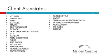 Client Associates. HYUNDAI CHEVROLET  INTEL CANTABIL AMWAY  BBC WORLD WIDE TV TODAY DR. B.L KAPUR MEMORIAL HOSPITAL UTV RANBAXY NDTV GOOD TIMES NOKIA MBD BOOKS VALVOLINE BIKANERVALA REACH A TEACHER TRANS TUTORS ACCOR HOTELS MARUTI DHARAMSHILA CANCER HOSPITAL VESTERGAARD FRANDSEN  NICKELODEON MO KLEEN COGENT 