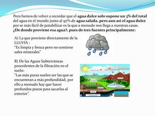 Pero hemos de volver a recordar que el agua dulce solo supone un 3% del totaldel agua en el mundo junto al 97% de agua salada, pero aun así el agua dulcepor se más fácil de potabilizar es la que a menudo nos llega a nuestras casas.¿De donde proviene esa agua?, pues de tres fuentes principalmente:A) La que proviene directamente de la LLUVIA :“Es limpia y fresca pero no contiene sales minerales”B) De las Aguas Subterráneas procedentes de la filtración en el suelo:“Las más puras suelen ser las que se encuentran a más profundidad, por ello a menudo hay que hacerprofundos pozos para sacarlas alexterior”.