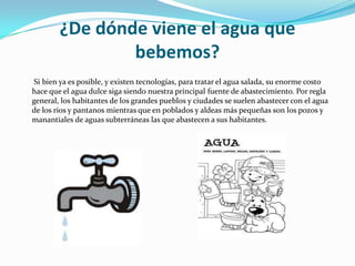 ¿De dónde viene el agua que bebemos? Si bien ya es posible, y existen tecnologías, para tratar el agua salada, su enorme costo hace que el agua dulce siga siendo nuestra principal fuente de abastecimiento. Por regla general, los habitantes de los grandes pueblos y ciudades se suelen abastecer con el agua de los ríos y pantanos mientras que en poblados y aldeas más pequeñas son los pozos y manantiales de aguas subterráneas las que abastecen a sus habitantes.