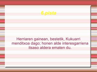 6.pista




  Herriaren gainean, bestetik, Kukuarri
menditxoa dago; honen alde interesgarriena
         itsaso aldera ematen du.
 