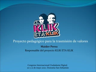 Proyecto pedagógico para la trasmisión de valores Congreso Internacional Ciudadanía Digital.  20 y 21 de mayo 2010. Donostia-San Sebastián Maider Perea Responsable del proyecto KLIK ETA KLIK 