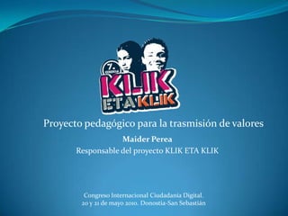 Proyecto pedagógico para la trasmisión de valores
                   Maider Perea
       Responsable del proyecto KLIK ETA KLIK




         Congreso Internacional Ciudadanía Digital.
        20 y 21 de mayo 2010. Donostia-San Sebastián
 
