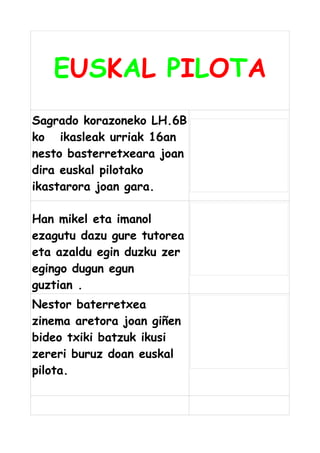 EUSKAL PILOTA
Sagrado korazoneko LH.6B
ko ikasleak urriak 16an
nesto basterretxeara joan
dira euskal pilotako
ikastarora joan gara.
Han mikel eta imanol
ezagutu dazu gure tutorea
eta azaldu egin duzku zer
egingo dugun egun
guztian .
Nestor baterretxea
zinema aretora joan giñen
bideo txiki batzuk ikusi
zereri buruz doan euskal
pilota.

 