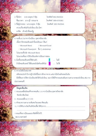 2. ชื่อบิดา นาย ยงยุทธ ก๋าตุ้ย โทรศัพท์ 083-7643544
ชื่อมารดา นาง นุรี วรรณราช โทรศัพท์ 089-4318363
3. ชื่อผู้ปกครอง นาย ยงยุทธ ก๋าตุ้ย โทรศัพท์ 083-7643544
ความเกี่ยวพันธ์กับนักเรียน เป็น บิดา
อาชีพ เจ้าหน้าที่ของรัฐ
4. จบชั้น ม.3 มาจากโรงเรียน ยุพราชวิทยาลัย
เนื้อหา/วิชาคอมพิวเตอร์ ที่เคยเรียนมา ได้แก่
/ Microsoft Word / Microsoft Excel
/ Microsoft Powerpoint อื่น ๆ photoshop
โปรแกรมที่ถนัด Microsoft Word
โปรแกรมที่อยากให้โรงเรียนจัดการเรียนการสอน
5. มีเครื่องคอมพิวเตอร์ใช้ส่วนตัว มี …. ไม่มี
ถ้ามีคอมพิวเตอร์ ใช้อินเทอร์เน็ตด้วยหรือไม่ ใช้ …. ไม่ใช้
6. ความใฝ่ฝันในอนาคต
คติธรรมประจาใจ จะรู้ว่ายังมีเรื่องราวอีกมากมาย แค่เราเปิดใจแล้วยอมรับมัน
สิ่งที่ต้องการให้ทางโรงเรียนจัดให้กับนักเรียน อยากให้มีกิจกรรมส่งเสริมความสามารถของนักเรียน เช่น การ
ประกวดดนตรี
ข้อมูลเพิ่มเติม
7. คะแนนเฉลี่ยมัธยมศึกษาตอนต้น 3.35 จากโรงเรียน ยุพราชวิทยาลัย
จังหวัด เชียงใหม่
8. คะแนนเฉลี่ย ม.5 3.50
9. ทักษะ/ความสามารถพิเศษ ร้องเพลง ฟ้ อนเล็บ
10. การได้รับรางวัลเกียรติบัตร(ชื่อ-ได้รับจาก)....................................................................................
.................................................................................................................................................
11คณะที่อยากเรียนและอาชีพที่ตั้งใจไว้
พยาบาลศาสตร์
 