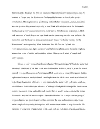Knight 3


three sons and a daughter. His first son was named Epaminondas (ww.acousticmusic.org). As

tensions in Greece rose, the Stathopoulo family decided to move to America for greater

opportunities. This migration was good timing on their behalf because in America, mandolins

were the greatest thing around, especially in New York, which is just where the Stathopoulo

family ended up (www.acousticmusic.org). America was full of musical inspiration. All kids

took some sort of music lesson and New York was the happening place for new outbreaks for

music. It is said that there was a music room in every house. The family business for the

Stathopoulos’s was expanding. When Anastasios died, his first son Epi took over

(www.acousticmusic.org). Epi’s name is where the term Epiphone comes from and Epiphone

was the best brand of violins and mandolins around. There were all kinds of models and

improvements.


       Gibson is a very popular brand name of guitar("Strings to the past").This is the guitar that

influenced Jazz in the 1920s. The 1920s were full of trends. However, in 1929, when the market

crashed, even most businesses in America crumbled. Music was so powerful for people that this

region of industry was hardly affected. Thinking back on the 1920s, most music was influenced

by the Great Depression, which proves how meaningful the guitar really is. It was a small and

affordable tool that could output some sort of message; either positive or negative. Even when a

negative message is being sent out through music, there is usually some positivity that comes

from music, whether it is a result or just a form of realization. For example, when a group of

oppressed people use music to express their emotions, the song and music associated could

sound completely depressing and negative, which can cause someone to help them make this

statement or some form of a resolution could occur, such as; civil rights, or even equal paying
 