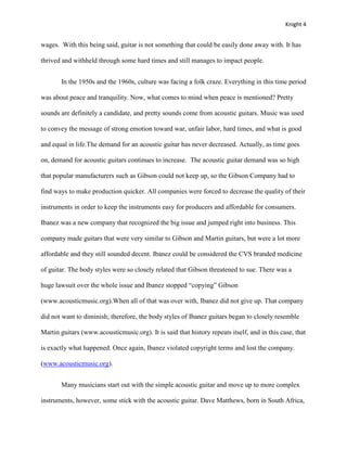 Knight 4


wages. With this being said, guitar is not something that could be easily done away with. It has

thrived and withheld through some hard times and still manages to impact people.


       In the 1950s and the 1960s, culture was facing a folk craze. Everything in this time period

was about peace and tranquility. Now, what comes to mind when peace is mentioned? Pretty

sounds are definitely a candidate, and pretty sounds come from acoustic guitars. Music was used

to convey the message of strong emotion toward war, unfair labor, hard times, and what is good

and equal in life.The demand for an acoustic guitar has never decreased. Actually, as time goes

on, demand for acoustic guitars continues to increase. The acoustic guitar demand was so high

that popular manufacturers such as Gibson could not keep up, so the Gibson Company had to

find ways to make production quicker. All companies were forced to decrease the quality of their

instruments in order to keep the instruments easy for producers and affordable for consumers.

Ibanez was a new company that recognized the big issue and jumped right into business. This

company made guitars that were very similar to Gibson and Martin guitars, but were a lot more

affordable and they still sounded decent. Ibanez could be considered the CVS branded medicine

of guitar. The body styles were so closely related that Gibson threatened to sue. There was a

huge lawsuit over the whole issue and Ibanez stopped “copying” Gibson

(www.acousticmusic.org).When all of that was over with, Ibanez did not give up. That company

did not want to diminish; therefore, the body styles of Ibanez guitars began to closely resemble

Martin guitars (www.acousticmusic.org). It is said that history repeats itself, and in this case, that

is exactly what happened. Once again, Ibanez violated copyright terms and lost the company.

(www.acousticmusic.org).


       Many musicians start out with the simple acoustic guitar and move up to more complex

instruments, however, some stick with the acoustic guitar. Dave Matthews, born in South Africa,
 