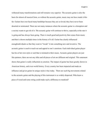Knight 6


withstood many transformations and still remains very superior. The acoustic guitar is also the

basis for almost all musical form, so without the acoustic guitar, music may not have made it this

far. Guitars have not faced many hardships because they are so loved; they have never been

deserted or mistreated. There are not many instances where the acoustic guitar is a disruption and

a society wants to get rid of it. The acoustic guitar will continue to thrive, especially at the rate it

is going and has always been going. There is much good and positivity that comes from music

and that is shown multiple times in the history of it all. Guitar has clearly influenced

enoughindividuals so that they want to “tweak” it into something new and inventive. The

acoustic guitar is used to reach out and appeal to one’s emotions. Each individual guitar player

has his or her own style or soul that is imitated in their music. Acoustic guitar players are just

like painters; there are not any alike and all pieces of art are different and original. This statement

shows that guitar is really influential on emotion. The impact of guitar has been greatly shown in

American history, and even world history. Every country has been impacted and made an

influence and given guitar its unique styles it has today. There are such big movements related

to the acoustic guitar and the playing of this instrument is so widely dispersed. Who knew a

piece of wood and some string could make such a difference to mankind?
 